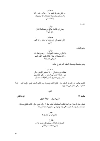 21
‫مدحت‬:
‫ال‬ ‫منورة‬ ً‫انت‬ ‫ده‬‫مدٌرٌة‬...‫ٌااه‬..‫ده‬..‫انا‬
‫م‬‫حستش‬ ‫ا‬‫الجدٌدة‬ ‫بالدوبرة‬..‫بمبروك‬ ‫اال‬
‫دي‬ ‫بتاعتك‬
‫مبتسمة‬
‫نهال‬:
‫جاي‬ ‫طلعت‬ ‫لو‬ ً‫ٌعن‬‫ة‬‫كمان‬ ‫مصلحة‬ ً‫ف‬
‫؟‬ ‫هتزعل‬
‫مدحت‬:
‫نهال‬ ‫ٌا‬ ‫حاجة‬ ‫اي‬ ً‫ف‬ ً‫تٌج‬ ً‫انت‬..ً‫كل‬ ‫انا‬
ً‫لٌك‬
‫تجلس‬ ً‫وه‬
‫نهال‬:
‫الحوادث‬ ‫صفحة‬ ً‫نقلون‬ ‫انا‬..‫كده‬ ‫وبصراحة‬
..‫اشهر‬ ‫ابقى‬ ‫شهر‬ ‫خالل‬ ‫وعاٌز‬ ‫مخنوقة‬ ‫انا‬
‫الصفحة‬ ً‫ف‬ ‫اسم‬
‫امامه‬ ‫الموضوع‬ ‫الملؾ‬ ‫وٌمسك‬ ‫ٌضحك‬ ً‫وه‬
‫مدحت‬:
ً‫رجلٌك‬ ً‫ف‬ ‫حظك‬..‫على‬ ‫للقبض‬ ‫بحضر‬ ‫انا‬
‫امبابة‬ ً‫ف‬ ‫اداب‬ ‫شبكة‬ ‫اكبر‬..‫التفاصٌل‬ ‫وكل‬
‫هنا‬..‫ٌحصل‬ ‫ما‬ ‫لؽاٌة‬ ‫النشر‬ ‫ممنوع‬ ‫بس‬
‫الص‬ ‫علٌها‬ ‫فٌبدو‬ ‫الملؾ‬ ً‫ف‬ ‫سمرة‬ ‫صورة‬ ‫لتجد‬ ‫وتفتحه‬ ‫منه‬ ‫الملؾ‬ ‫تتناول‬ ً‫وه‬ ‫نهال‬ ‫تبتسم‬‫دمة‬
‫الصورة‬ ‫الى‬ ‫تنظر‬ ً‫وه‬ ‫الشدٌدة‬
‫قطع‬
‫مطهد‬22‫نيم‬-‫داخهي‬
‫طارق‬ ‫مىزل‬–‫طارق‬ ‫غرفح‬
‫وٌدخل‬ ‫لٌفتح‬ ‫الباب‬ ‫على‬ ً‫ٌح‬ ‫والده‬ ‫ٌطرق‬ ‫بٌنما‬ ‫السٌنمائٌة‬ ‫الكتب‬ ‫احد‬ ً‫ف‬ ‫ٌقرأ‬ ‫طارق‬ ‫ٌجلس‬
‫ٌده‬ ً‫ف‬ ‫ظرؾ‬ ‫ٌمسك‬ ‫وهو‬ ‫مبتسما‬‫الشرطة‬ ‫امناء‬ ‫مالبس‬ ‫ومرتدي‬
‫ٌحى‬:
‫؟‬ ‫طارق‬ ‫ٌا‬ ‫اٌه‬ ‫عامل‬
‫طارق‬:
‫بابا‬ ‫ٌا‬ ‫هلل‬ ‫الحمد‬..‫اٌه‬ ‫عامل‬ ‫حضرتك‬..
‫شوفتكش‬ ‫ما‬ ‫مدة‬ ً‫بقال‬
 