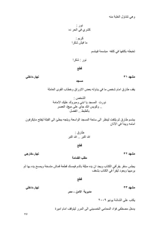 27
‫منه‬ ‫العلبة‬ ‫تتناول‬ ً‫وه‬
‫نور‬:
‫ده‬ ‫الحر‬ ً‫ف‬ ‫كشري‬
‫كرٌم‬:
‫شكرا‬ ‫فٌش‬ ‫ما‬
‫فٌبتسم‬ ‫مبتسمة‬ ‫كتفه‬ ً‫ف‬ ‫بكتفها‬ ‫تخبطه‬
‫نور‬:‫شكرا‬
‫قطع‬
‫مطهد‬31‫وهار‬-‫داخهي‬
‫مسجد‬
‫العاملة‬ ‫القوى‬ ‫وخطاب‬ ‫االوراق‬ ‫بعض‬ ‫ٌناوله‬ ً‫ف‬ ‫ما‬ ‫شخص‬ ‫امام‬ ‫طارق‬ ‫ٌقؾ‬
‫الشخص‬:
‫االمامة‬ ‫علٌك‬ ‫ومبروك‬ ً‫ابن‬ ‫ٌا‬ ‫المسجد‬ ‫نورت‬
..‫مٌع‬ ‫على‬ ‫جاي‬ ‫انك‬ ‫وكوٌس‬‫العصر‬ ‫اد‬
‫بالظبط‬..‫اتفضل‬
‫ماٌكرفون‬ ‫لٌفتح‬ ‫القبلة‬ ‫الى‬ ‫ببطئ‬ ‫وٌتجه‬ ‫الواسعة‬ ‫المسجد‬ ‫ساحة‬ ‫الى‬ ‫لٌنظر‬ ‫ٌلتفت‬ ‫ثم‬ ‫طارق‬ ‫ٌبتسم‬
‫اآلذان‬ ً‫ف‬ ‫وٌبدأ‬ ‫امامه‬
‫طارق‬:
‫اكبر‬ ‫هللا‬..‫اكبر‬ ‫هللا‬
‫قطع‬
‫مطهد‬32‫وهار‬-‫خارجي‬
‫انقمامح‬ ‫مقهة‬
‫مب‬ ‫ٌده‬ ‫ان‬ ‫وٌجد‬ ‫الكتاب‬ ً‫ٌقرأف‬ ‫سنقر‬ ‫ٌجلس‬‫ثم‬ ‫بها‬ ‫ٌده‬ ‫وٌمسح‬ ‫متسخة‬ ‫قماش‬ ‫قطعة‬ ‫فٌمسك‬ ‫بالدم‬ ‫للة‬
‫لٌقرأ‬ ‫وٌعود‬ ‫ٌرمٌها‬‫بشؽؾ‬ ‫الكتاب‬ ً‫ف‬
‫قطع‬
‫مطهد‬33‫وهار‬-‫داخهي‬
‫مديريح‬‫االمه‬–‫ممر‬
‫ٌونٌو‬ ‫الشاشة‬ ‫على‬ ‫ٌكتب‬2009
‫امٌرة‬ ‫امام‬ ‫لٌتوقؾ‬ ‫المرر‬ ‫الى‬ ً‫الخمسٌن‬ ً‫المحام‬ ‫فؤاد‬ ‫مصطفى‬ ‫ٌدخل‬
 