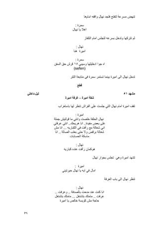 36
‫امام‬ ‫واقفه‬ ‫نهال‬ ‫فتجد‬ ‫لتفتح‬ ‫مسرعة‬ ‫تنهض‬‫ها‬
‫سمرة‬:
‫نهال‬ ‫ٌا‬ ‫اهال‬
‫التلفاز‬ ‫امام‬ ‫لتجلس‬ ‫بسرعه‬ ‫وتدخل‬ ‫تتركها‬ ‫ثم‬
‫نهال‬:
‫هنا‬ ‫امٌرة‬
‫سمرة‬:
ً‫وسٌب‬ ‫ادخلٌلها‬ ‫جوا‬ ‫اه‬15‫السفن‬ ‫حق‬ ‫قرش‬
(sefen)
‫التتر‬ ‫متابعة‬ ً‫ف‬ ‫سمرة‬ ‫تستمر‬ ‫بٌنما‬ ‫امٌرة‬ ‫الى‬ ‫نهال‬ ‫تدخل‬
‫قطع‬
‫مطهد‬51‫نيم‬-‫داخهي‬
‫اميرج‬ ‫ضقح‬–‫اميرج‬ ‫غرفح‬
‫باستؽراب‬ ‫لها‬ ‫تنظر‬ ‫الفراش‬ ‫على‬ ‫جلست‬ ً‫الت‬ ‫نهال‬ ‫امام‬ ‫امٌرة‬ ‫تقؾ‬
‫امٌرة‬:
‫جملة‬ ‫قولتٌش‬ ‫ما‬ ً‫وانت‬ ‫خلصت‬ ‫الحلقة‬ ‫نهال‬
‫مفٌدة‬ ‫بعض‬ ‫على‬..‫هرٌحك‬ ‫انا‬..ً‫عرفت‬ ً‫انت‬
‫الكبارٌه‬ ً‫ف‬ ‫رأفت‬ ‫مع‬ ‫شؽالة‬ ً‫ان‬...‫مش‬ ‫انا‬
‫الصالة‬ ‫بعتب‬ ‫حتى‬ ‫وال‬ ‫برقص‬ ‫شؽالة‬..‫انا‬
‫الحسابات‬ ‫ماسكة‬
‫نهال‬:
‫هو‬‫كبارٌه‬ ‫عنده‬ ‫رأفت‬ ‫كمان‬
‫امٌرة‬ ‫تتنهد‬‫نهال‬ ‫بجوار‬ ‫تجلس‬ ً‫وه‬
‫امٌرة‬:
ً‫حٌرتٌن‬ ‫نهال‬ ‫ٌا‬ ‫اٌه‬ ً‫ف‬ ‫امال‬
‫الؽرفة‬ ‫باب‬ ‫الى‬ ‫نهال‬ ‫تنظر‬
‫نهال‬:
‫بالصدفة‬ ‫مدحت‬ ‫عند‬ ‫كنت‬ ‫انا‬..‫وعرفت‬..
‫عرفت‬..‫بتشتؽل‬ ‫مامتك‬...‫بتشتؽل‬ ‫مامتك‬
‫امٌرة‬ ‫ٌا‬ ‫خالص‬ ‫كوٌسة‬ ‫مش‬ ‫حاجة‬
 