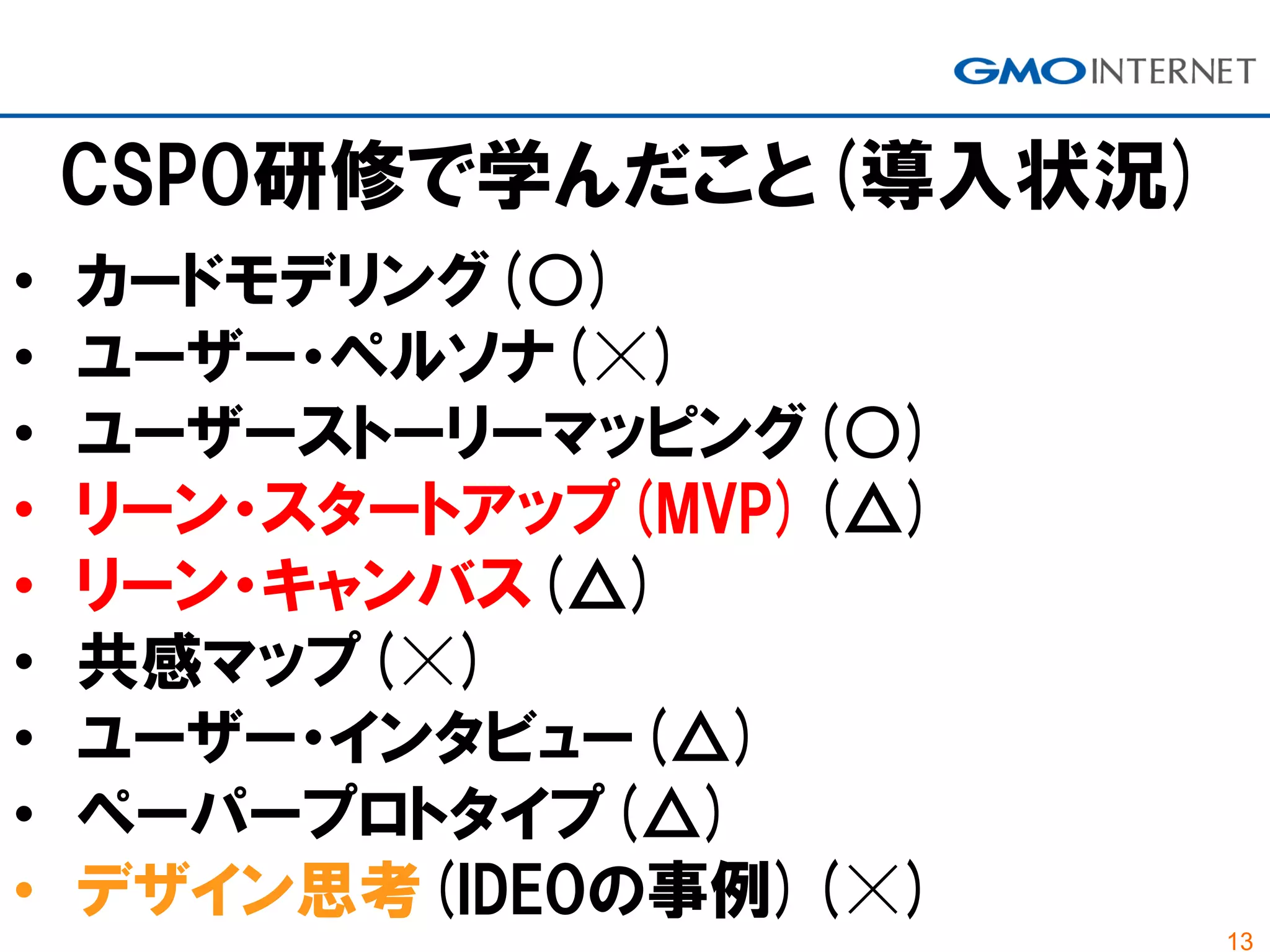 13
CSPO研修で学んだこと(導入状況)
• カードモデリング(○)
• ユーザー・ペルソナ(☓)
• ユーザーストーリーマッピング(○)
• リーン・スタートアップ(MVP)(△)
• リーン・キャンバス(△)
• 共感マップ(☓)
• ユーザー・インタビュー(△)
• ペーパープロトタイプ(△)
• デザイン思考(IDEOの事例)(☓)
 