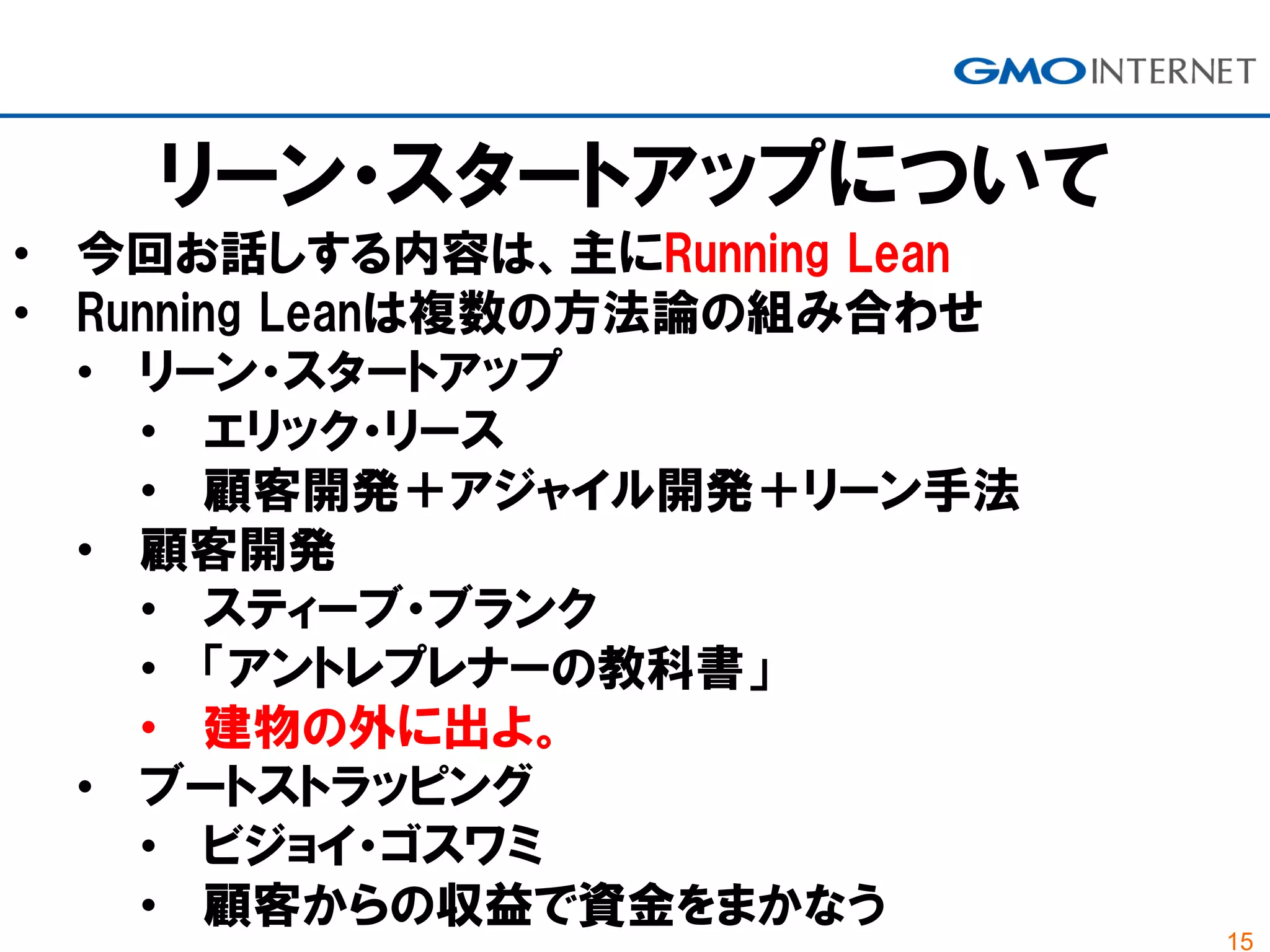 15
リーン・スタートアップについて
• 今回お話しする内容は、主にRunning Lean
• Running Leanは複数の方法論の組み合わせ
• リーン・スタートアップ
• エリック・リース
• 顧客開発＋アジャイル開発＋リーン手法
• 顧客開発
• スティーブ・ブランク
• 「アントレプレナーの教科書」
• 建物の外に出よ。
• ブートストラッピング
• ビジョイ・ゴスワミ
• 顧客からの収益で資金をまかなう
 