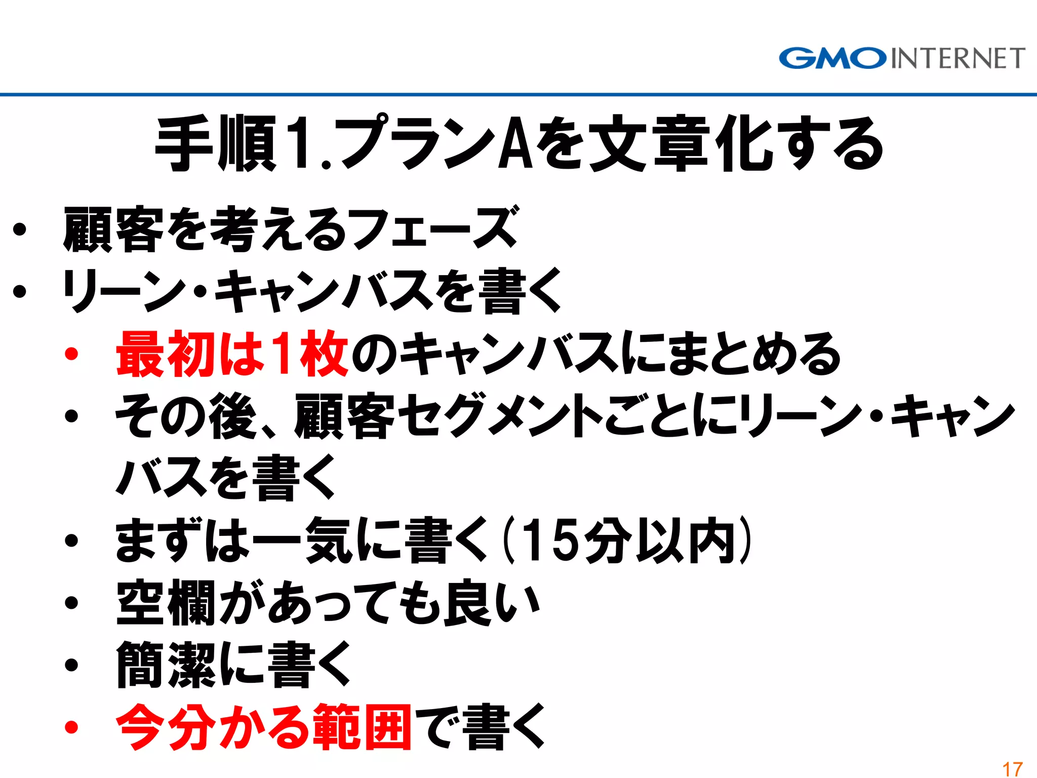 17
手順1.プランAを文章化する
• 顧客を考えるフェーズ
• リーン・キャンバスを書く
• 最初は1枚のキャンバスにまとめる
• その後、顧客セグメントごとにリーン・キャン
バスを書く
• まずは一気に書く(15分以内)
• 空欄があっても良い
• 簡潔に書く
• 今分かる範囲で書く
 
