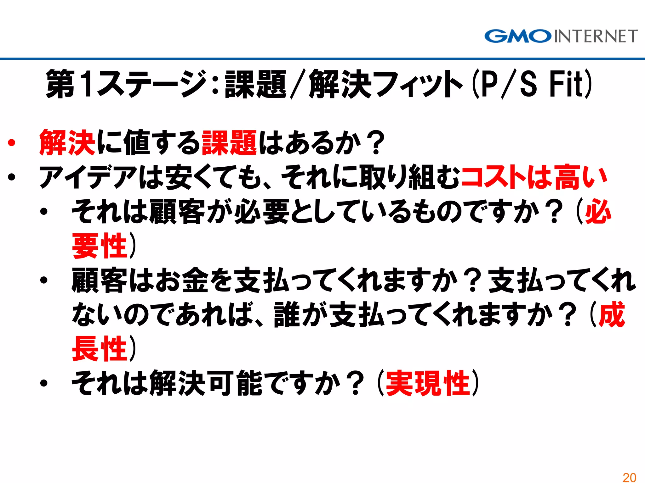 20
第1ステージ：課題/解決フィット(P/S Fit)
• 解決に値する課題はあるか？
• アイデアは安くても、それに取り組むコストは高い
• それは顧客が必要としているものですか？(必
要性)
• 顧客はお金を支払ってくれますか？支払ってくれ
ないのであれば、誰が支払ってくれますか？(成
長性)
• それは解決可能ですか？(実現性)
 