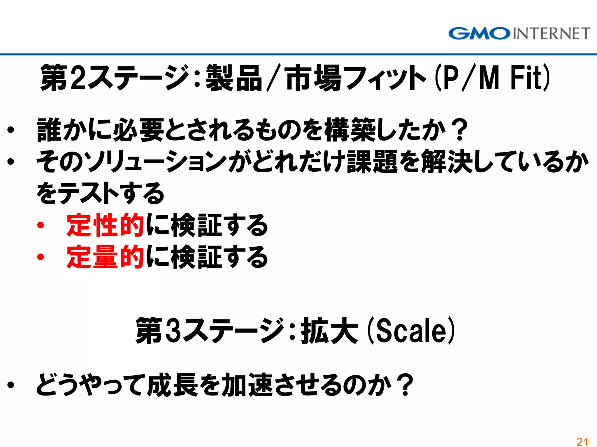 21
第2ステージ：製品/市場フィット(P/M Fit)
• 誰かに必要とされるものを構築したか？
• そのソリューションがどれだけ課題を解決しているか
をテストする
• 定性的に検証する
• 定量的に検証する
第3ステージ：拡大(Scale)
• どうやって成長を加速させるのか？
 