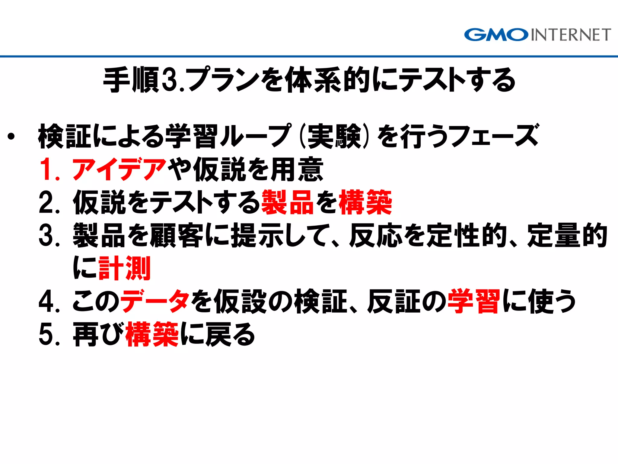 手順3.プランを体系的にテストする
• 検証による学習ループ(実験)を行うフェーズ
1. アイデアや仮説を用意
2. 仮説をテストする製品を構築
3. 製品を顧客に提示して、反応を定性的、定量的
に計測
4. このデータを仮設の検証、反証の学習に使う
5. 再び構築に戻る
 