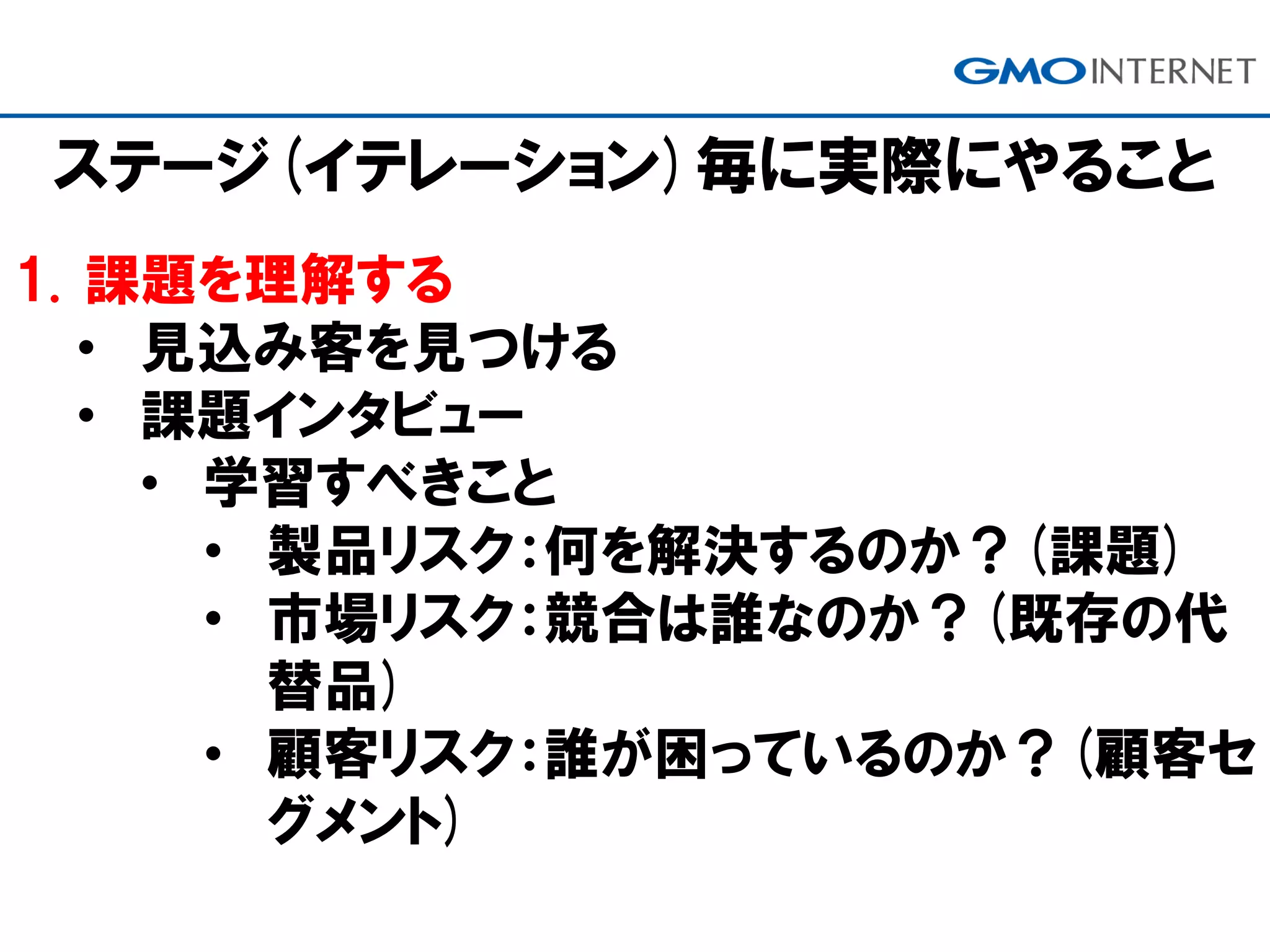 ステージ(イテレーション)毎に実際にやること
1. 課題を理解する
• 見込み客を見つける
• 課題インタビュー
• 学習すべきこと
• 製品リスク：何を解決するのか？(課題)
• 市場リスク：競合は誰なのか？(既存の代
替品)
• 顧客リスク：誰が困っているのか？(顧客セ
グメント)
 