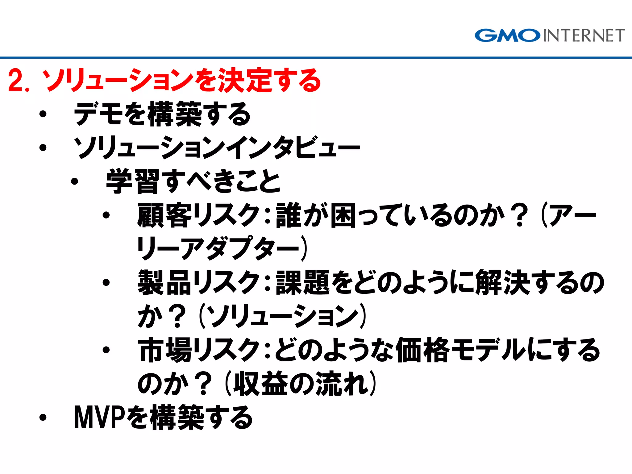 2. ソリューションを決定する
• デモを構築する
• ソリューションインタビュー
• 学習すべきこと
• 顧客リスク：誰が困っているのか？(アー
リーアダプター)
• 製品リスク：課題をどのように解決するの
か？(ソリューション)
• 市場リスク：どのような価格モデルにする
のか？(収益の流れ)
• MVPを構築する
 