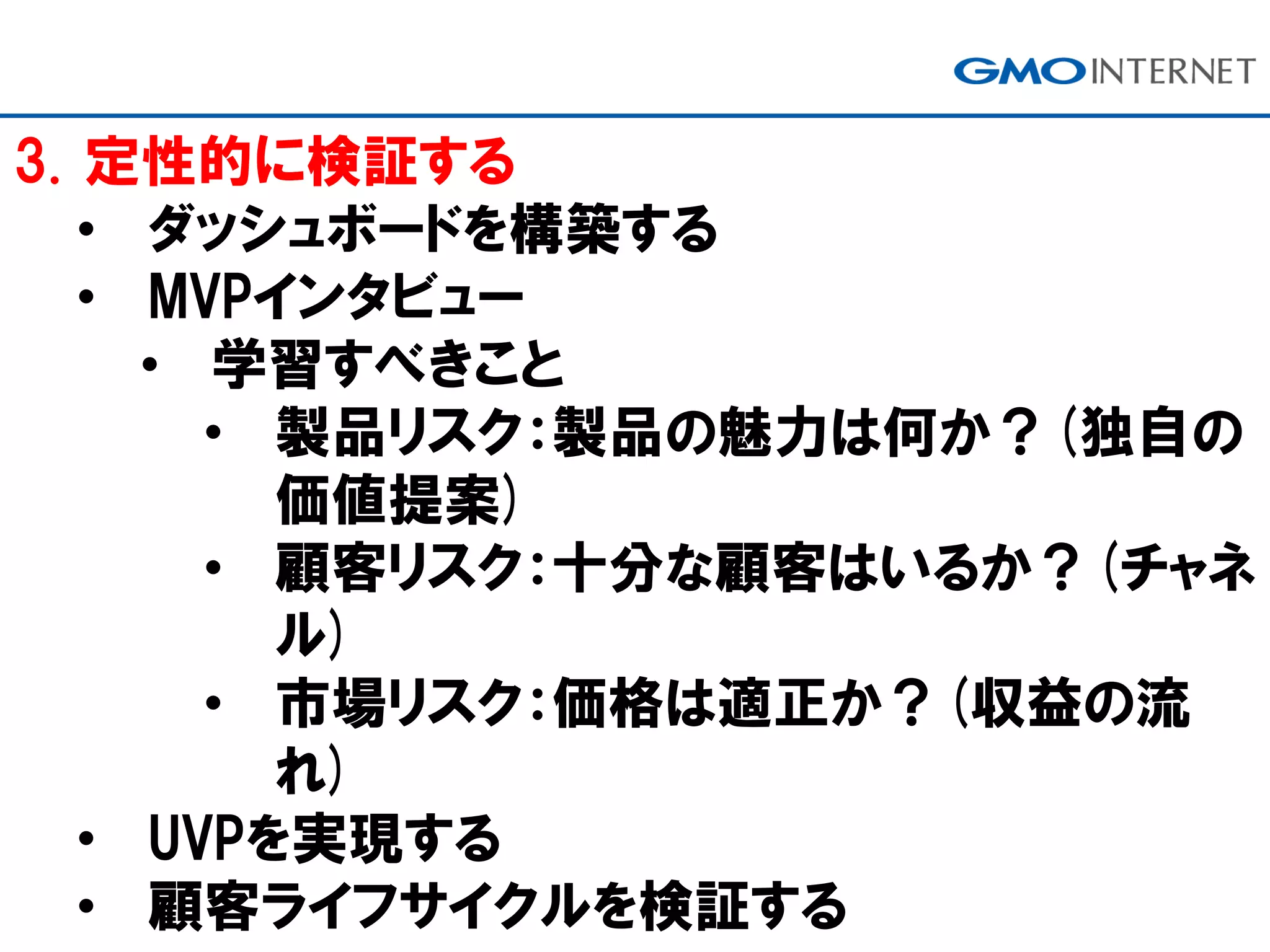 3. 定性的に検証する
• ダッシュボードを構築する
• MVPインタビュー
• 学習すべきこと
• 製品リスク：製品の魅力は何か？(独自の
価値提案)
• 顧客リスク：十分な顧客はいるか？(チャネ
ル)
• 市場リスク：価格は適正か？(収益の流
れ)
• UVPを実現する
• 顧客ライフサイクルを検証する
 