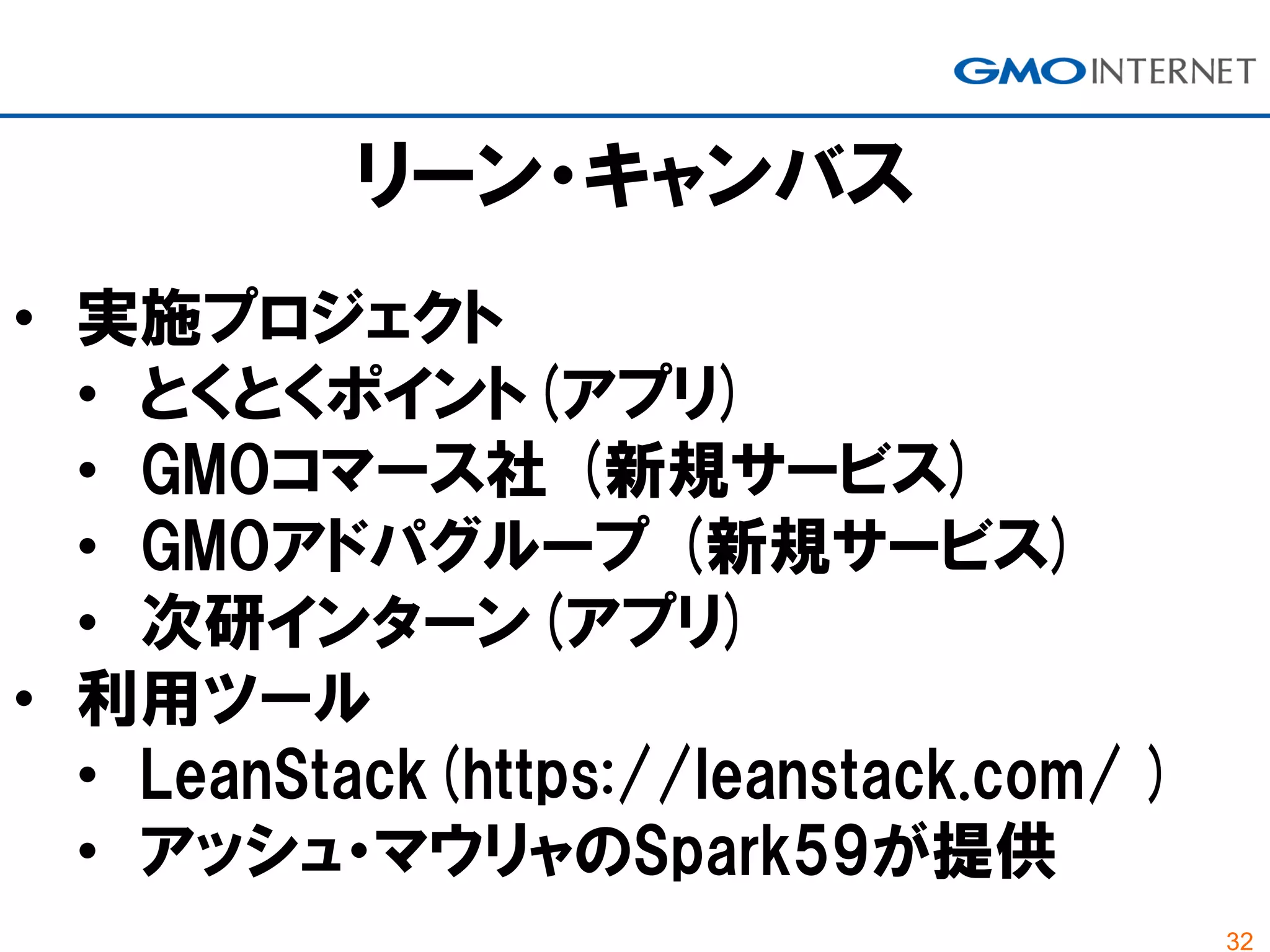 32
• 実施プロジェクト
• とくとくポイント(アプリ)
• GMOコマース社 (新規サービス)
• GMOアドパグループ (新規サービス)
• 次研インターン(アプリ)
• 利用ツール
• LeanStack(https://leanstack.com/ )
• アッシュ・マウリャのSpark59が提供
リーン・キャンバス
 