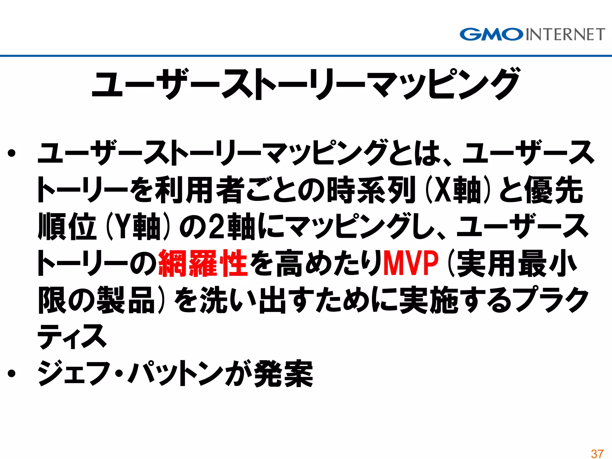 37
• ユーザーストーリーマッピングとは、ユーザース
トーリーを利用者ごとの時系列(X軸)と優先
順位(Y軸)の2軸にマッピングし、ユーザース
トーリーの網羅性を高めたりMVP(実用最小
限の製品)を洗い出すために実施するプラク
ティス
• ジェフ・パットンが発案
ユーザーストーリーマッピング
 