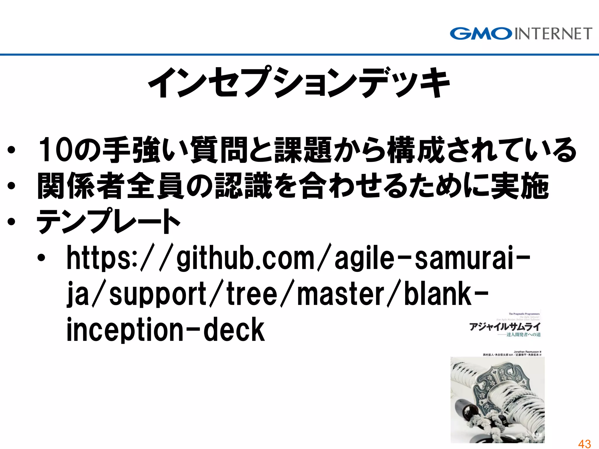 43
インセプションデッキ
• 10の手強い質問と課題から構成されている
• 関係者全員の認識を合わせるために実施
• テンプレート
• https://github.com/agile-samurai-
ja/support/tree/master/blank-
inception-deck
 