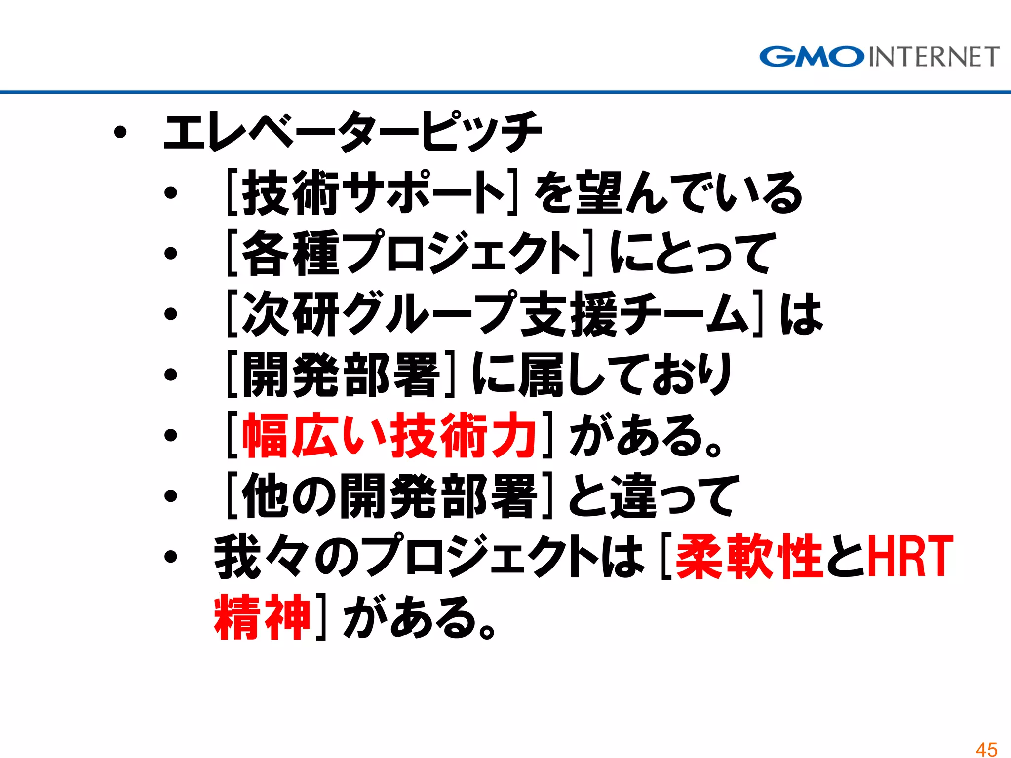 45
• エレベーターピッチ
• [技術サポート]を望んでいる
• [各種プロジェクト]にとって
• [次研グループ支援チーム]は
• [開発部署]に属しており
• [幅広い技術力]がある。
• [他の開発部署]と違って
• 我々のプロジェクトは[柔軟性とHRT
精神]がある。
 