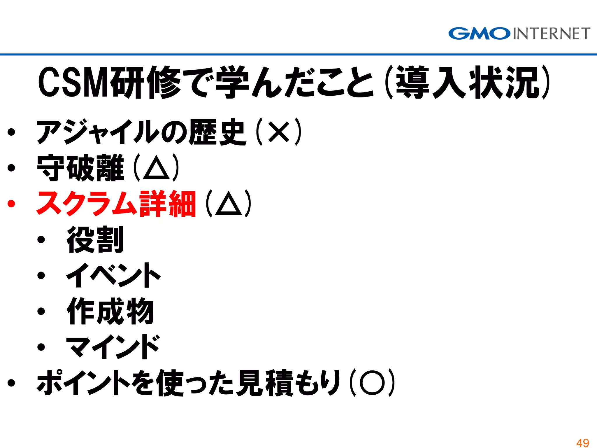 49
CSM研修で学んだこと(導入状況)
• アジャイルの歴史(×)
• 守破離(△)
• スクラム詳細(△)
• 役割
• イベント
• 作成物
• マインド
• ポイントを使った見積もり(○)
 
