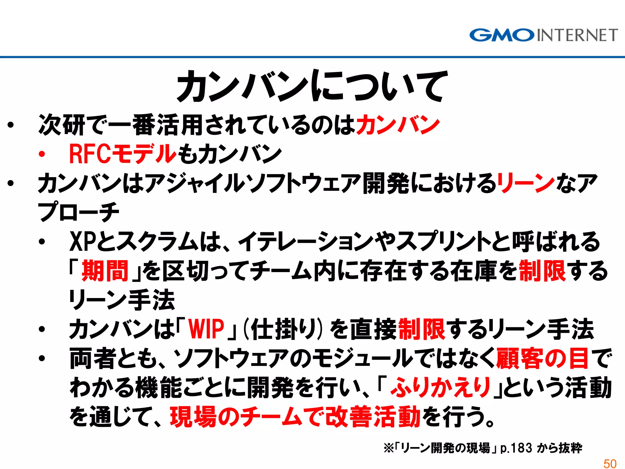 50
カンバンについて
• 次研で一番活用されているのはカンバン
• RFCモデルもカンバン
• カンバンはアジャイルソフトウェア開発におけるリーンなア
プローチ
• XPとスクラムは、イテレーションやスプリントと呼ばれる
「期間」を区切ってチーム内に存在する在庫を制限する
リーン手法
• カンバンは「WIP」(仕掛り)を直接制限するリーン手法
• 両者とも、ソフトウェアのモジュールではなく顧客の目で
わかる機能ごとに開発を行い、「ふりかえり」という活動
を通じて、現場のチームで改善活動を行う。
※「リーン開発の現場」 p.183 から抜粋
 