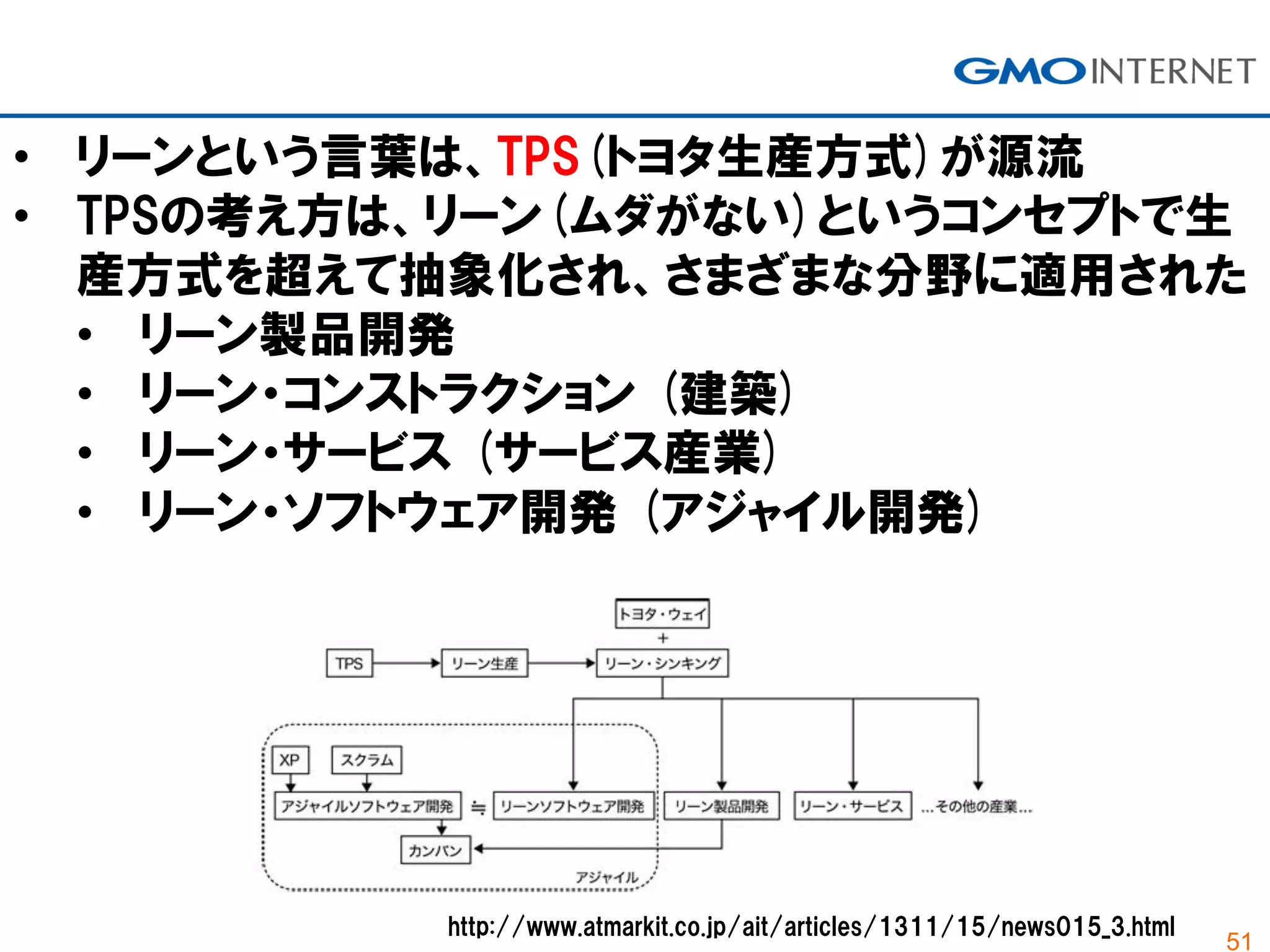 51
• リーンという言葉は、TPS(トヨタ生産方式)が源流
• TPSの考え方は、リーン(ムダがない)というコンセプトで生
産方式を超えて抽象化され、さまざまな分野に適用された
• リーン製品開発
• リーン・コンストラクション (建築)
• リーン・サービス (サービス産業)
• リーン・ソフトウェア開発 (アジャイル開発)
http://www.atmarkit.co.jp/ait/articles/1311/15/news015_3.html
 