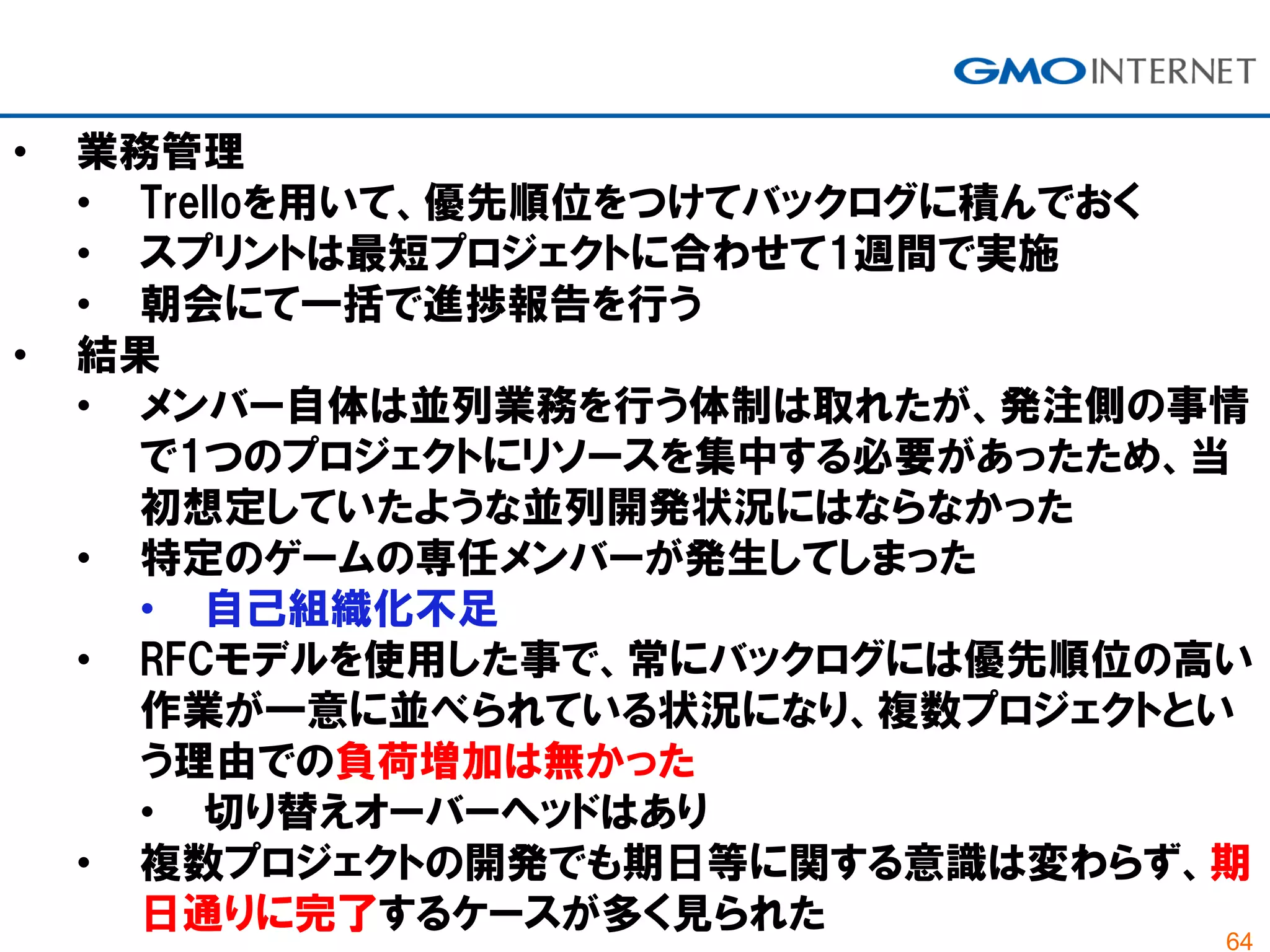 64
• 業務管理
• Trelloを用いて、優先順位をつけてバックログに積んでおく
• スプリントは最短プロジェクトに合わせて1週間で実施
• 朝会にて一括で進捗報告を行う
• 結果
• メンバー自体は並列業務を行う体制は取れたが、発注側の事情
で1つのプロジェクトにリソースを集中する必要があったため、当
初想定していたような並列開発状況にはならなかった
• 特定のゲームの専任メンバーが発生してしまった
• 自己組織化不足
• RFCモデルを使用した事で、常にバックログには優先順位の高い
作業が一意に並べられている状況になり、複数プロジェクトとい
う理由での負荷増加は無かった
• 切り替えオーバーヘッドはあり
• 複数プロジェクトの開発でも期日等に関する意識は変わらず、期
日通りに完了するケースが多く見られた
 