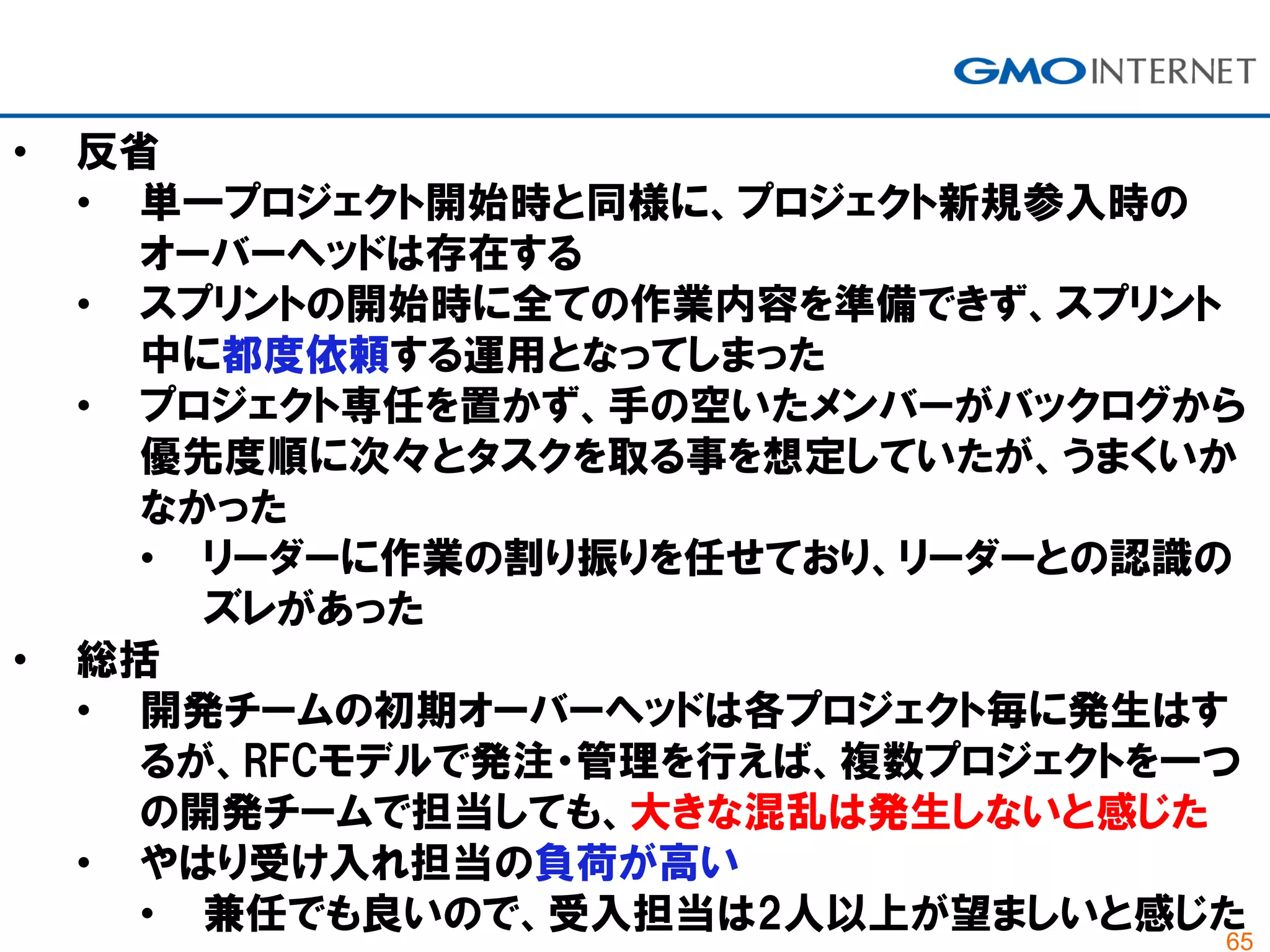 65
• 反省
• 単一プロジェクト開始時と同様に、プロジェクト新規参入時の
オーバーヘッドは存在する
• スプリントの開始時に全ての作業内容を準備できず、スプリント
中に都度依頼する運用となってしまった
• プロジェクト専任を置かず、手の空いたメンバーがバックログから
優先度順に次々とタスクを取る事を想定していたが、うまくいか
なかった
• リーダーに作業の割り振りを任せており、リーダーとの認識の
ズレがあった
• 総括
• 開発チームの初期オーバーヘッドは各プロジェクト毎に発生はす
るが、RFCモデルで発注・管理を行えば、複数プロジェクトを一つ
の開発チームで担当しても、大きな混乱は発生しないと感じた
• やはり受け入れ担当の負荷が高い
• 兼任でも良いので、受入担当は2人以上が望ましいと感じた
 