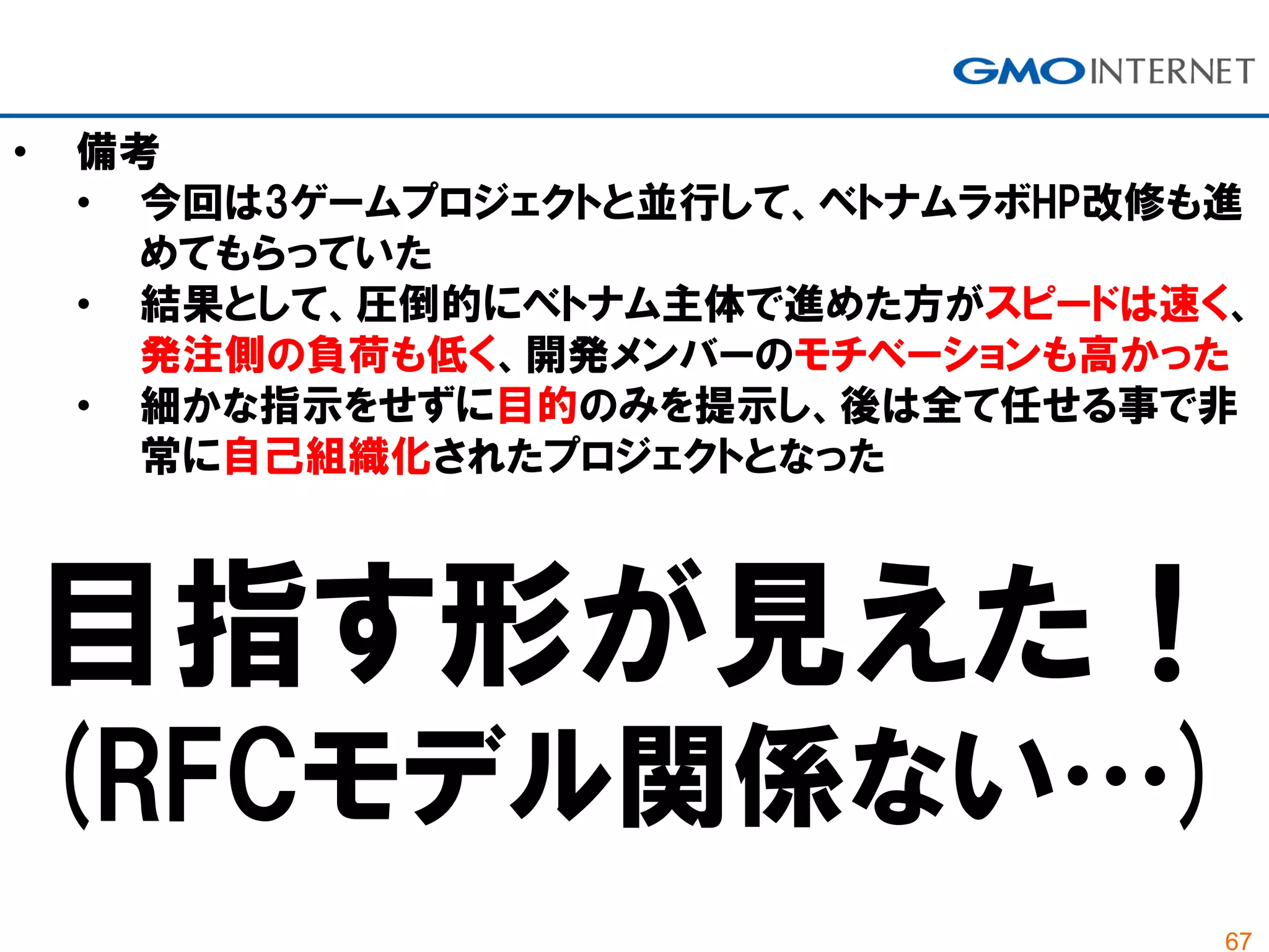 67
• 備考
• 今回は3ゲームプロジェクトと並行して、ベトナムラボHP改修も進
めてもらっていた
• 結果として、圧倒的にベトナム主体で進めた方がスピードは速く、
発注側の負荷も低く、開発メンバーのモチベーションも高かった
• 細かな指示をせずに目的のみを提示し、後は全て任せる事で非
常に自己組織化されたプロジェクトとなった
目指す形が見えた！
(RFCモデル関係ない…)
 