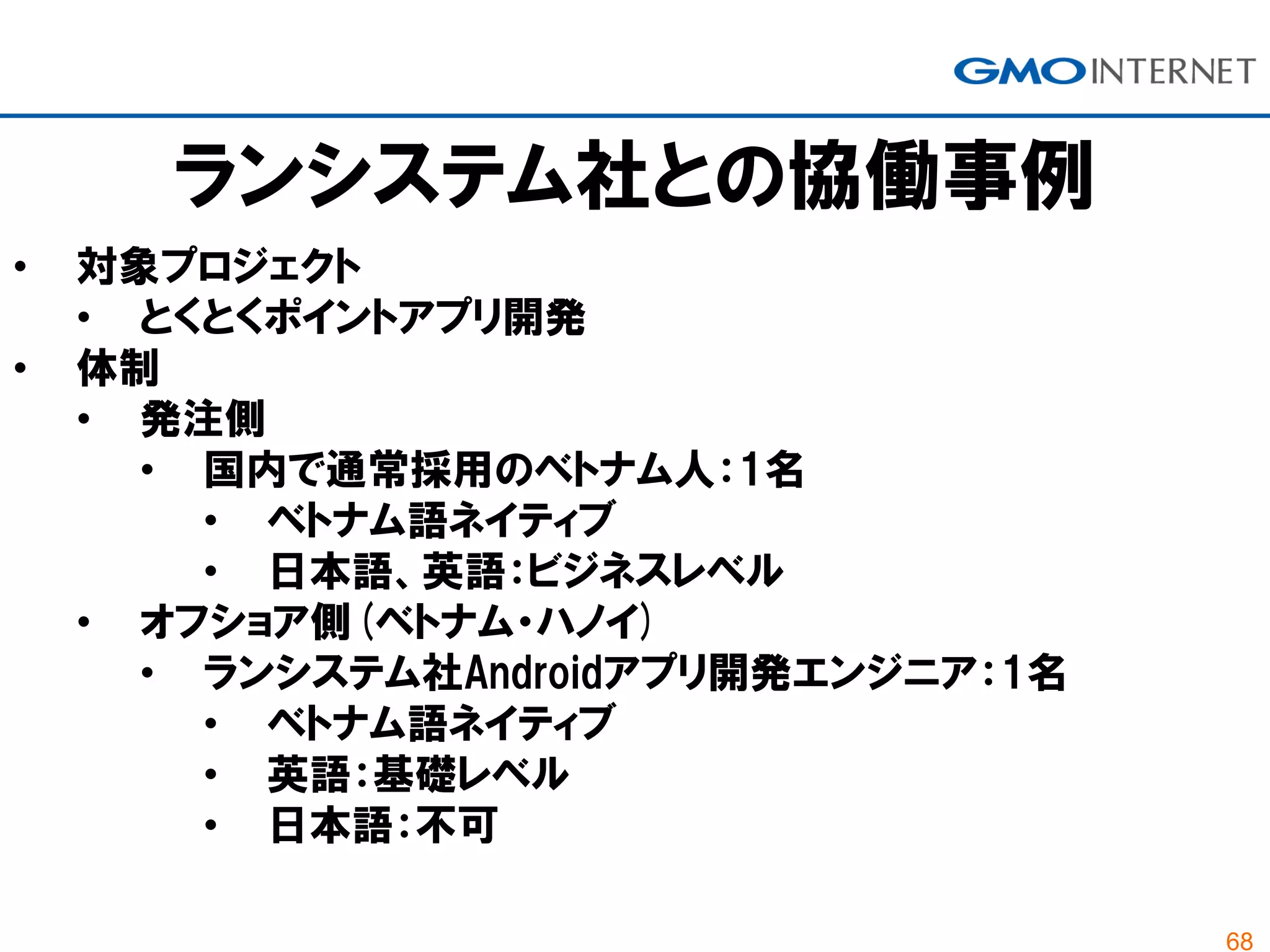 68
ランシステム社との協働事例
• 対象プロジェクト
• とくとくポイントアプリ開発
• 体制
• 発注側
• 国内で通常採用のベトナム人：1名
• ベトナム語ネイティブ
• 日本語、英語：ビジネスレベル
• オフショア側(ベトナム・ハノイ)
• ランシステム社Androidアプリ開発エンジニア：1名
• ベトナム語ネイティブ
• 英語：基礎レベル
• 日本語：不可
 