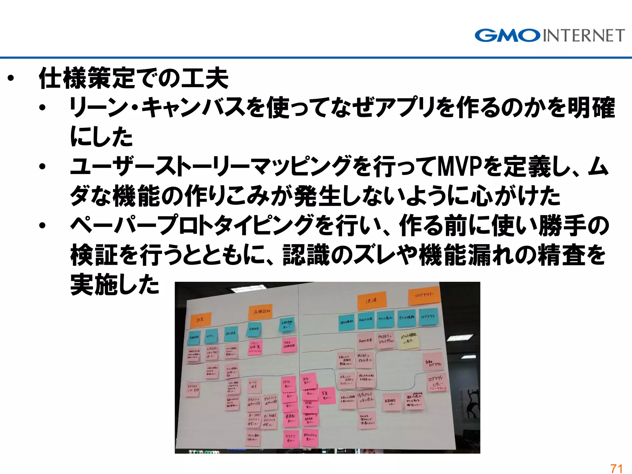 71
• 仕様策定での工夫
• リーン・キャンバスを使ってなぜアプリを作るのかを明確
にした
• ユーザーストーリーマッピングを行ってMVPを定義し、ム
ダな機能の作りこみが発生しないように心がけた
• ペーパープロトタイピングを行い、作る前に使い勝手の
検証を行うとともに、認識のズレや機能漏れの精査を
実施した
 