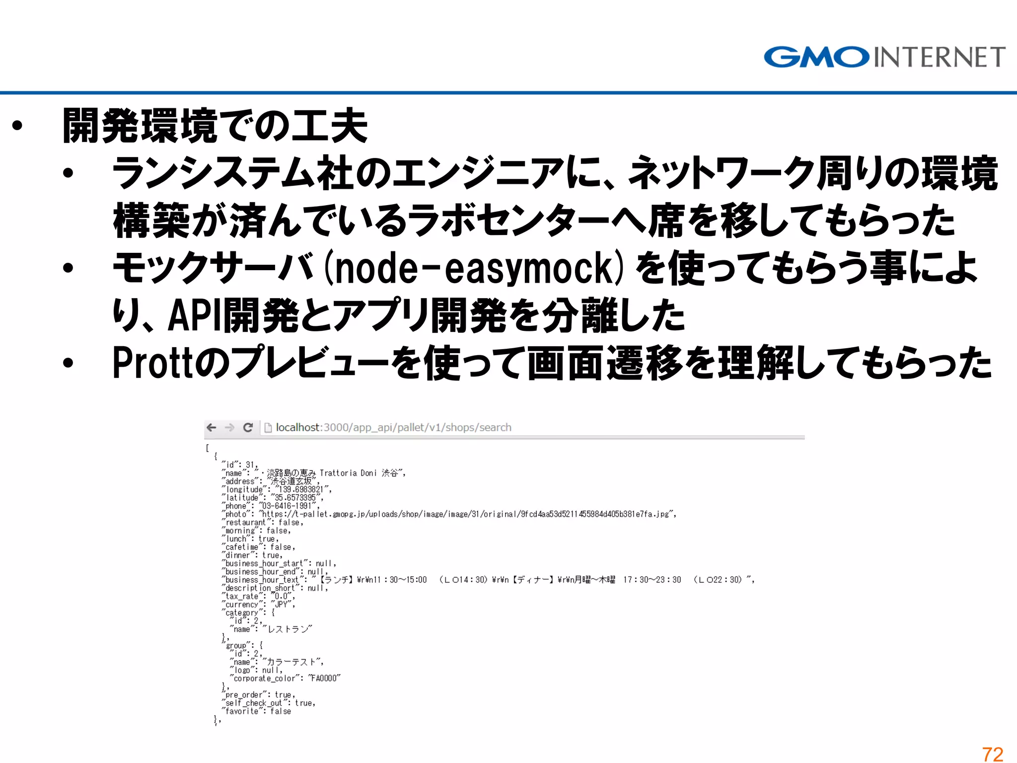72
• 開発環境での工夫
• ランシステム社のエンジニアに、ネットワーク周りの環境
構築が済んでいるラボセンターへ席を移してもらった
• モックサーバ(node-easymock)を使ってもらう事によ
り、API開発とアプリ開発を分離した
• Prottのプレビューを使って画面遷移を理解してもらった
 