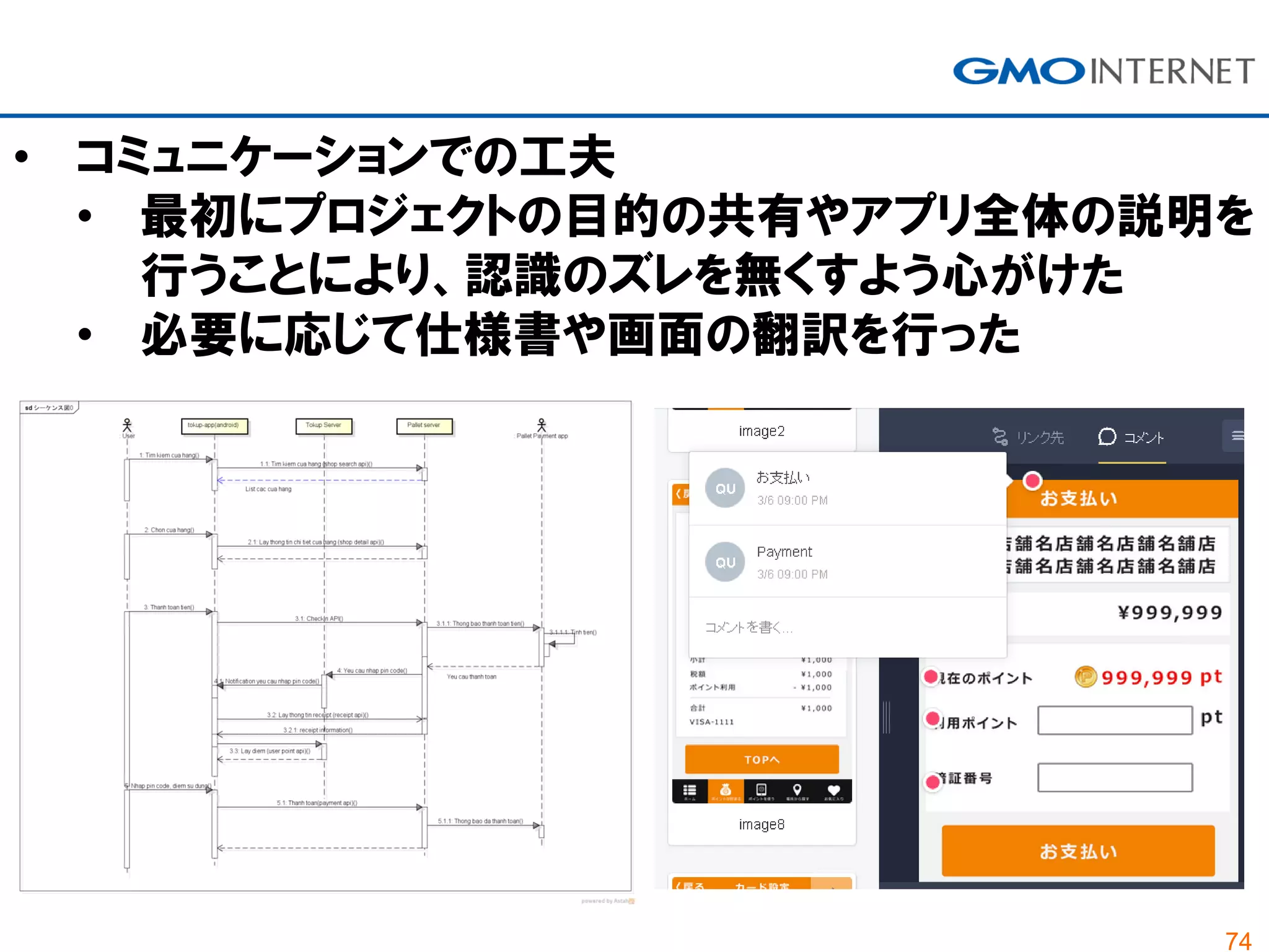 74
• コミュニケーションでの工夫
• 最初にプロジェクトの目的の共有やアプリ全体の説明を
行うことにより、認識のズレを無くすよう心がけた
• 必要に応じて仕様書や画面の翻訳を行った
 