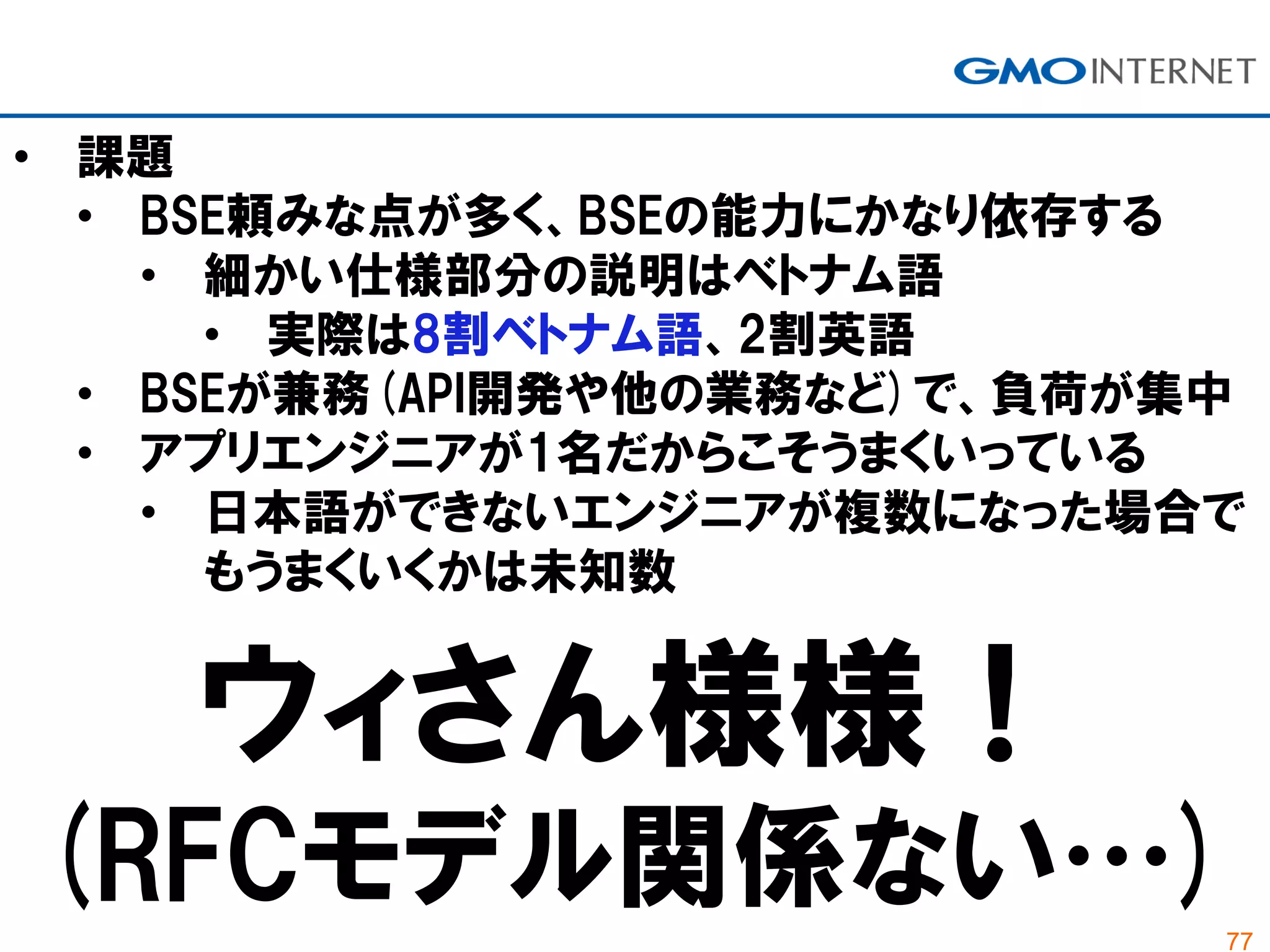 77
• 課題
• BSE頼みな点が多く、BSEの能力にかなり依存する
• 細かい仕様部分の説明はベトナム語
• 実際は8割ベトナム語、2割英語
• BSEが兼務(API開発や他の業務など)で、負荷が集中
• アプリエンジニアが1名だからこそうまくいっている
• 日本語ができないエンジニアが複数になった場合で
もうまくいくかは未知数
ウィさん様様！
(RFCモデル関係ない…)
 