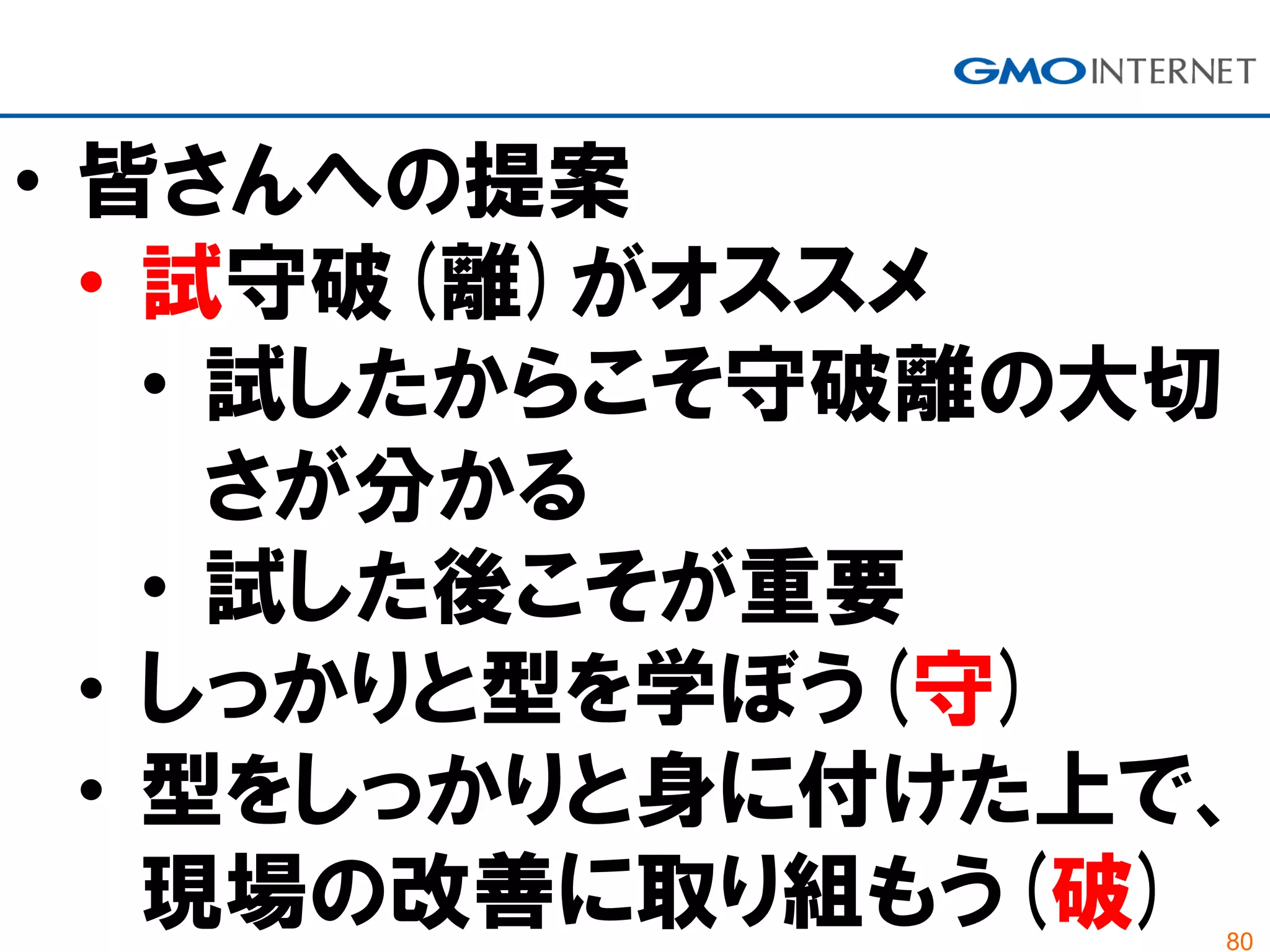 80
• 皆さんへの提案
• 試守破(離)がオススメ
• 試したからこそ守破離の大切
さが分かる
• 試した後こそが重要
• しっかりと型を学ぼう(守)
• 型をしっかりと身に付けた上で、
現場の改善に取り組もう(破)
 
