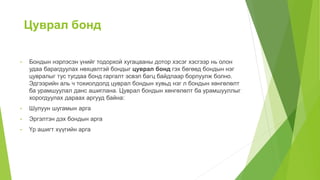 Цуврал бонд
• Бондын нэрлэсэн үнийг тодорхой хугацааны дотор хэсэг хэсгээр нь олон
удаа барагдуулах нөхцөлтэй бондыг цуврал бонд гэх бөгөөд бондын нэг
цувралыг тус тусдаа бонд гаргалт эсвэл багц байдлаар борлуулж болно.
Эдгээрийн аль ч тохиолдолд цуврал бондын хувьд нэг л бондын хөнгөлөлт
ба урамшуулал данс ашиглана. Цуврал бондын хөнгөлөлт ба урамшууллыг
хорогдуулах дараах аргууд байна:
• Шулуун шугамын арга
• Эргэлтэн дэх бондын арга
• Үр ашигт хүүгийн арга
 