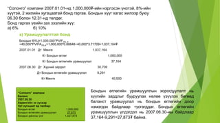 “Солонго” компани 2007.01.01-нд 1,000,000₮-ийн нэрлэсэн үнэтэй, 8%-ийн
хүүтэй, 2 жилийн хугацаатай бонд гаргав. Бондын хүүг хагас жилээр буюу
06.30 болон 12.31-нд төлдөг.
Бонд гаргах үеийн зах зээлийн хүү:
а) 6% б) 10%
a) Урамшуулалттай бонд
Бондын ӨҮЦ=1,000,000*PVIF3%, 4
+40,000*PVIFA3%,4=1,000,000*0.88848+40,000*3.71709=1,037,164₮
2007.01.01 Дт Мөнгө 1,037,164
Кт Бондын өглөг 1,000,000
Кт Бондын өглөгийн урамшуулал 37,164
2007.06.30 Дт Хүүний зардал 30,709
Дт Бондын өглөгийн урамшуулал 9,291
Кт Мөнгө 40,000
“Солонго” компани
Баланс
2007.06.30
Хөрөнгийн эх үүсвэр
Урт хугацаат өр төлбөр:
Бондын өглөг 1,000,000
Бондын өглөгийн урамшуулал 27,873
Бондын дансны үнэ 1,027,873
Бондын өглөгийн урамшууллын хорогдуулалт нь
хүүгийн зардлыг бууруулах нөлөө үзүүлэх бөгөөд
баланст урамшуулал нь бондын өглөгийн доор
нэмэгдэх байдлаар тусгагддаг. Бондын өглөгийн
урамшууллын үлдэгдэл нь 2007.06.30-ны байдлаар
37,164-9,291=27,873₮ байна.
 