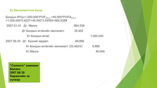 б) Хөнгөлөлттэй бонд
Бондын ӨҮЦ=1,000,000*PVIF5%,4 +40,000*PVIFA5%,4
=1,000,000*0.8227+40,000*3.54595=964,538₮
2007.01.01 Дт Мөнгө 964,538
Дт Бондын өглөгийн хөнгөлөлт 35,462
Кт Бондын өглөг 1,000,000
2007.06.30 Дт Хүүний зардал 48,866
Кт Бондын өглөгийн хөнгөлөлт (35,462/4) 8,866
Кт Мөнгө 40,000
“Солонго” компани
Баланс
2007.06.30
Хөрөнгийн эх
үүсвэр
 