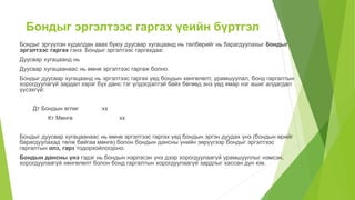 Бондыг эргэлтээс гаргах үеийн бүртгэл
Бондыг эргүүлэн худалдан авах буюу дуусвар хугацаанд нь төлбөрийг нь барагдуулахыг бондыг
эргэлтээс гаргах гэнэ. Бондыг эргэлтээс гаргахдаа:
Дуусвар хугацаанд нь
Дуусвар хугацаанаас нь өмнө эргэлтээс гаргаж болно.
Бондыг дуусвар хугацаанд нь эргэлтээс гаргах үед бондын хөнгөлөлт, урамшуулал, бонд гаргалтын
хорогдуулагүй зардал зэрэг бүх данс тэг үлдэгдэлтэй байх бөгөөд энэ үед ямар нэг ашиг алдагдал
үүсэхгүй:
Дт Бондын өглөг хх
Кт Мөнгө хх
Бондыг дуусвар хугацаанаас нь өмнө эргэлтээс гаргах үед бондын эргэн дуудах үнэ (бондын өрийг
барагдуулахад төлж байгаа мөнгө) болон бондын дансны үнийн зөрүүгээр бондыг эргэлтээс
гаргалтын олз, гарз тодорхойлогдоно.
Бондын дансны үнэ гэдэг нь бондын нэрлэсэн үнэ дээр хорогдуулаагүй урамшууллыг нэмсэн,
хорогдуулаагүй хөнгөлөлт болон бонд гаргалтын хорогдуулаагүй зардлыг хассан дүн юм.
 