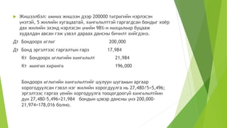  Жишээлбэл: өмнөх жишээн дээр 200000 төгрөгийн нэрлэсэн
үнэтэй, 5 жилийн хугацаатай, хөнгөлөлттэй гаргагдсан бондыг хоёр
дах жилийн эхэнд нэрлэсэн үнийн 98%-н нөхцөлөөр буцааж
худалдан авсан гэж үзвэл дараах дансны бичилт хийгдэнэ.
Дт Бондоорх өглөг 200,000
Дт Бонд эргэлтээс гаргалтын гарз 17,984
Кт Бондоорх өглөгийн хөнгөлөлт 21,984
Кт мөнгөн хөрөнгө 196,000
Бондоорх өглөгийн хөнгөлөлтийг шулуун шугамын аргаар
хорогодуулсан гэвэл нэг жилийн хорогдуулга нь 27,480/5=5,496;
эргэлтээс гаргах үеийн хоргодуулга тооцогдоогүй хөнгөлөлтйин
дүн 27,480-5,496=21,984 бондын цэвэр дансны үнэ 200,000-
21,974=178,016 болно.
 