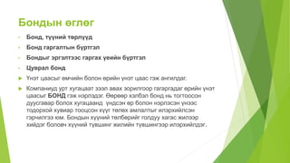Бондын өглөг
• Бонд, түүний төрлүүд
• Бонд гаргалтын бүртгэл
• Бондыг эргэлтээс гаргах үеийн бүртгэл
• Цуврал бонд
 Үнэт цаасыг өмчийн болон өрийн үнэт цаас гэж ангилдаг.
 Компаниуд урт хугацаат зээл авах зорилгоор гагаргадаг өрийн үнэт
цаасыг БОНД гэж нэрлэдэг. Өөрөөр хэлбэл бонд нь тогтоосон
дуусгавар болох хугацаанд үндсэн өр болон нэрлэсэн үнээс
тодорхой хувиар тооцсон хүүг төлөх амлалтыг илэрхийлсэн
гэрчилгээ юм. Бондын хүүний төлбөрийг голдуу хагас жилээр
хийдэг боловч хүүний түвшинг жилийн түвшингээр илэрхийлдэг.
 