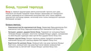 Бонд, түүний төрлүүд
Бонд нь хөрөнгө оруулагчдаас мөнгө зээллэснийг гэрчлэх үнэт цаас.
Нэрлэсэн үнэ бүхий тодорхой тооны бондыг гаргаснаар нэг зээлдүүлэгч
хангаж чадахааргүй их хэмжээний санхүүжилтийг олон тооны хөрөнгө
оруулалтын хэсгүүдэд хувааж, ингэснээр олон тооны зээлдүүлэгч оролцох
боломжийг олгодог.
Бондын төрлүүд :
• Хамгаалалттай ба хамгаалалтгүй бонд. Хөрөнгөөр барьцаалагдсан бол
хамгаалалттай бонд, барьцаалагдаагүй бол хамгаалалтгүй бонд гэнэ.
• Хугацаат, цуврал, дуудаж болох бонд. Тодорхой нэг хугацаанд бүрэн
төлөгдөх бондыг хугацаат, хэсэгчлэн төлөгдөх бондыг цуврал, хугацаанаас
нь өмнө буцаан худалдан авах эрхтэй бол дуудаж болох бонд гэнэ.
• Хөрвөх эрхтэй бонд. Бондыг гаргасны дараа тодорхой хугацаанд
компанийн бусад үнэт цаасанд хөрвөх бол хөрвөгч бонд гэнэ.
• Бүртгэсэн ба шилжих бонд. Эзэмшигчийн нэр дээр гаргасан бондыг
бүртгэсэн, эзэмшигчийн нэр дээр бүртгэхгүй зөвхөн эзэмшиж буй
эзэмшигчээр нь өмчлөгчийг тооцох бондыг шилжих бонд гэнэ.
 