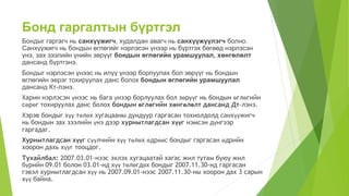 Бонд гаргалтын бүртгэл
Бондыг гаргагч нь санхүүжигч, худалдан авагч нь санхүүжүүлэгч болно.
Санхүүжигч нь бондын өглөгийг нэрлэсэн үнээр нь бүртгэх бөгөөд нэрлэсэн
үнэ, зах зээлийн үнийн зөрүүг бондын өглөгийн урамшуулал, хөнгөлөлт
дансанд бүртгэнэ.
Бондыг нэрлэсэн үнээс нь илүү үнээр борлуулах бол зөрүүг нь бондын
өглөгийн эерэг тохируулах данс болох бондын өглөгийн урамшуулал
дансанд Кт-лэнэ.
Харин нэрлэсэн үнээс нь бага үнээр борлуулах бол зөрүүг нь бондын өглөгийн
сөрөг тохируулах данс болох бондын өглөгийн хөнгөлөлт дансанд Дт-лэнэ.
Хэрэв бондыг хүү төлөх хугацааны дундуур гаргасан тохиолдолд санхүүжигч
нь бондын зах зээлийн үнэ дээр хуримтлагдсан хүүг нэмсэн дүнгээр
гаргадаг.
Хуримтлагдсан хүүг сүүлчийн хүү төлөх өдрөөс бондыг гаргасан өдрийн
хоорон дахь хүүг тооцдог.
Тухайлбал: 2007.03.01-нээс эхлэх хугацаатай хагас жил тутам буюу жил
бүрийн 09.01 болон 03.01-нд хүү төлөгдөх бондыг 2007.11.30-нд гаргасан
гэвэл хуримтлагдсан хүү нь 2007.09.01-нээс 2007.11.30-ны хоорон дах 3 сарын
хүү байна.
 
