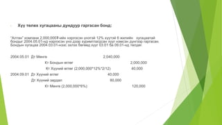 • Хүү төлөх хугацааны дундуур гаргасан бонд:
“Алтан” компани 2,000,000₮-ийн нэрлэсэн үнэтэй 12% хүүтэй 6 жилийн хугацаатай
бондыг 2004.05.01-нд нэрлэсэн үнэ дээр хуримтлагдсан хүүг нэмсэн дүнгээр гаргасан.
Бондын хугацаа 2004.03.01-нээс эхлэх бөгөөд хүүг 03.01 ба 09.01-нд төлдөг.
2004.05.01 Дт Мөнгө 2,040,000
Кт Бондын өглөг 2,000,000
Кт Хүүний өглөг (2,000,000*12%*2/12) 40,000
2004.09.01 Дт Хүүний өглөг 40,000
Дт Хүүний зардал 80,000
Кт Мөнгө (2,000,000*6%) 120,000
 