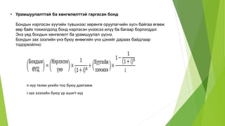 • Урамшуулалттай ба хөнгөлөлттэй гаргасан бонд
Бондын нэрлэсэн хүүгийн түвшнээс хөрөнгө оруулагчийн хүсч байгаа өгөөж
өөр байх тохиолдолд бонд нэрлэсэн үнээсээ илүү ба багаар борлогддог.
Энэ үед бондын хөнгөлөлт ба урамшуулал үүснэ.
Бондын зах зээлийн үнэ буюу өнөөгийн үнэ цэнийг дараах байдлаар
тодорхойлно:
n-хүү төлөх үеийн тоо буюу давтамж
i-зах зээлийн буюу үр ашигт хүү
 