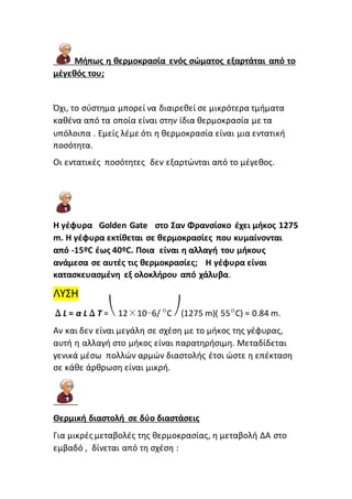 Μήπως η θερμοκρασία ενός σώματος εξαρτάται από το
μέγεθός του;
Όχι, το σύστημα μπορεί να διαιρεθεί σε μικρότερα τμήματα
καθένα από τα οποία είναι στην ίδια θερμοκρασία με τα
υπόλοιπα . Εμείς λέμε ότι η θερμοκρασία είναι μια εντατική
ποσότητα.
Οι εντατικές ποσότητες δεν εξαρτώνται από το μέγεθος.
Η γέφυρα Golden Gate στο Σαν Φρανσίσκο έχει μήκος 1275
m. Η γέφυρα εκτίθεται σε θερμοκρασίες που κυμαίνονται
από -15ºC έως 40ºC. Ποια είναι η αλλαγή του μήκους
ανάμεσα σε αυτές τις θερμοκρασίες; Η γέφυρα είναι
κατασκευασμένη εξ ολοκλήρου από χάλυβα.
ΛΥΣΗ
ΔL = α LΔT =⎝ 12×10−6/ ºC ⎠(1275 m)( 55ºC) = 0.84 m.
Αν και δεν είναι μεγάλη σε σχέση με το μήκος της γέφυρας,
αυτή η αλλαγή στο μήκος είναι παρατηρήσιμη. Μεταδίδεται
γενικά μέσω πολλών αρμών διαστολής έτσι ώστε η επέκταση
σε κάθε άρθρωση είναι μικρή.
Θερμική διαστολή σε δύο διαστάσεις
Για μικρές μεταβολές της θερμοκρασίας, η μεταβολή ΔΑ στο
εμβαδό , δίνεται από τη σχέση :
 