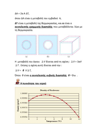ΔΑ = 2α A ΔT,
όπου ΔΑ είναι η μεταβολή του εμβαδού Α,
ΔΤ είναι η μεταβολή της θερμοκρασίας, και α είναι ο
συντελεστής γραμμικής διαστολής που μεταβάλλεται λίγο με
τη θερμοκρασία.
Η μεταβολή του όγκου ΔV δίνεται από τη σχέση : ΔV = 3αV
ΔT . Επίσης η σχέση αυτή δίνεται από την :
ΔV = β VΔT,
Όπου β είναι ο συντελεστής κυβικής διαστολής β ≈ 3α .
Η πυκνότητα του νερού
 