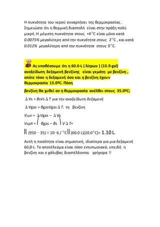 Η πυκνότητα του νερού συναρτήσει της θερμοκρασίας .
Σημειώστε ότι η θερμική διαστολή είναι στην πράξη πολύ
μικρή .Η μέγιστη πυκνότητα στους +4ºC είναι μόνο κατά
0.0075% μεγαλύτερη από την πυκνότητα στους 2ºC , και κατά
0.012% μεγαλύτερη από την πυκνότητα στους 0ºC.
Ας υποθέσουμε ότι η 60.0-L ( λίτρων ) (15.9-gal)
ανοξείδωτη δεξαμενή βενζίνης είναι γεμάτη με βενζίνη ,
οπότε τόσο η δεξαμενή όσο και η βενζίνη έχουν
θερμοκρασία 15.0ºC. Πόση
βενζίνη θα χυθεί αν η θερμοκρασία ανέλθει στους 35.0ºC;
ΔVs = βsVsΔT για την ανοξείδωτη δεξαμενή
ΔVgas = βgasVgasΔT. τη βενζίνη
Vspill = ΔVgas – ΔVs
Vspill = ⎛ βgas – βs ⎞ VΔT=
⎡⎣ (950 − 35)×10−6 / ºC⎤⎦ (60.0 L)(20.0ºC)= 1.10 L.
Αυτή η ποσότητα είναι σημαντική, ιδιαίτερα για μια δεξαμενή
60,0-L. Το αποτέλεσμα είναι τόσο εντυπωσιακό, επειδή η
βενζίνη και ο χάλυβας διαστέλλονται γρήγορα !!
 