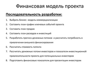 Финансовая модель проекта
Последовательность разработки:
1. Выбрать бизнес -модель коммерциализации
2. Составить план-график ключевых событий проекта
3. Составить план продаж
4. Составить план расходов и инвестиций
5. Разработать прогноз денежных потоков и рассчитать потребность в
привлечении внешнего финансирования
6. Рассчитать стоимость патента
7. Рассчитать денежные потоки инвесторов и показатели инвестиционной
привлекательности проекта для потенциальных инвесторов
8. Подготовить финансовые показатели для презентации инвесторам
 