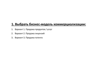 1. Выбрать бизнес-модель коммерциализации:
1. Вариант 1. Продажа продуктов / услуг
2. Вариант 2. Продажа лицензий
3. Вариант 3. Продажа патента
 