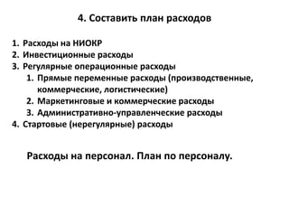 4. Составить план расходов
1. Расходы на НИОКР
2. Инвестиционные расходы
3. Регулярные операционные расходы
1. Прямые переменные расходы (производственные,
коммерческие, логистические)
2. Маркетинговые и коммерческие расходы
3. Административно-управленческие расходы
4. Стартовые (нерегулярные) расходы
Расходы на персонал. План по персоналу.
 