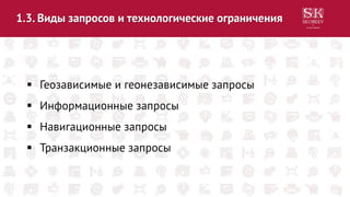 1.3. Виды запросов и технологические ограничения
 Геозависимые и геонезависимые запросы
 Информационные запросы
 Навигационные запросы
 Транзакционные запросы
 