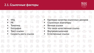 2.1. Ссылочные факторы
 тИЦ
 PR
 Тематика
 География
 Текст ссылки
 Скорость роста ссылок
 Критерии качества ссылочных доноров
 Ссылочные агрегаторы
 Вечные ссылки
 Что такое качественная ссылка
 Внутренессылочное
 Естественные ссылки
 