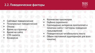 2.2. Поведенческие факторы
 Сайтовые поведенческие
 Позапросные поведенческие
 Отказы
 Время на странице
 Время на сайте
 CTR снипета
 Конверсия
 Количество просмотров
 Глубина скроллинга
 Соотношение интересов посетителей и
тематики сайта + паттерны поведения
пользователей
 Поведенческая читабельность текста
 Объем постоянной аудитории(не для всех
тематик)
 