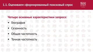 1.1. Оцениваем сформированный поисковый спрос
Четыре основные характеристики запроса:
 География
 Сезонность
 Общая частотность
 Точная частотность
 