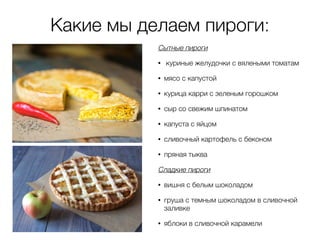 Какие мы делаем пироги:
Сытные пироги
• куриные желудочки с вялеными томатам
• мясо с капустой
• курица карри с зеленым горошком
• сыр со свежим шпинатом
• капуста с яйцом
• сливочный картофель с беконом
• пряная тыква
Сладкие пироги
• вишня с белым шоколадом
• груша с темным шоколадом в сливочной
заливке
• яблоки в сливочной карамели
 