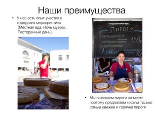 • У нас есть опыт участия в
городских мероприятиях
(Местная еда, Ночь музеев,
Ресторанный день).
• Мы выпекаем пироги на месте,
поэтому предлагаем гостям только
самые свежие и горячие пироги.
Наши преимущества
 